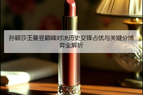 孙颖莎王曼昱巅峰对决历史交锋占优与关键分博弈全解析